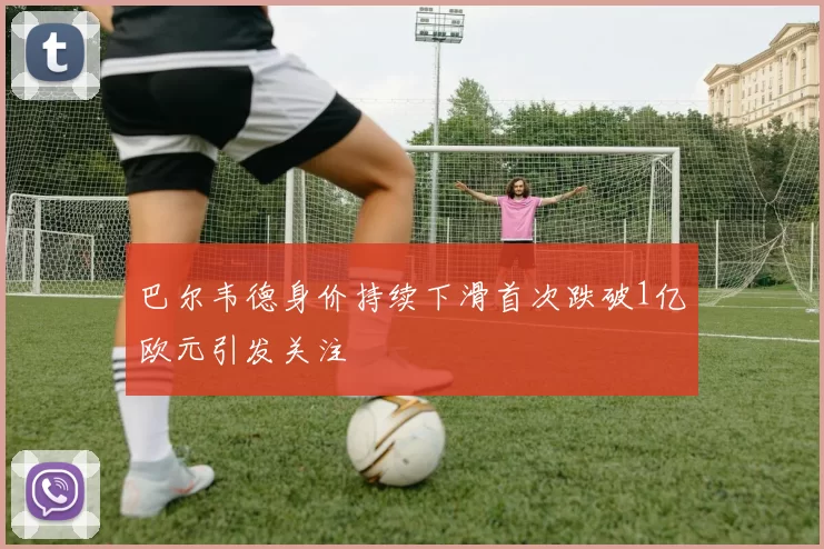 巴尔韦德身价持续下滑首次跌破1亿欧元引发关注