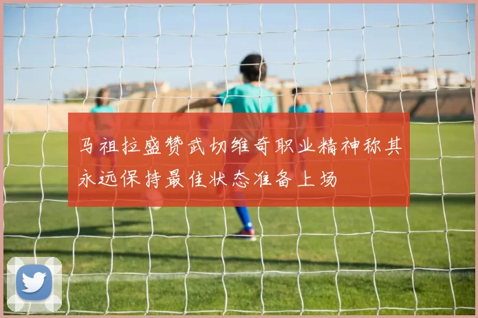 马祖拉盛赞武切维奇职业精神称其永远保持最佳状态准备上场