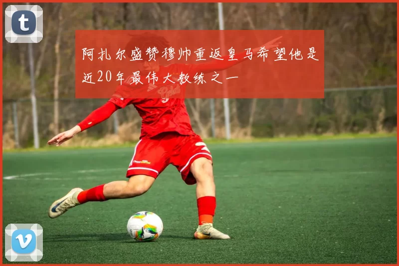 阿扎尔盛赞穆帅重返皇马希望他是近20年最伟大教练之一