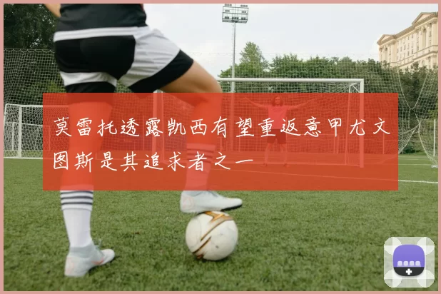 莫雷托透露凯西有望重返意甲尤文图斯是其追求者之一