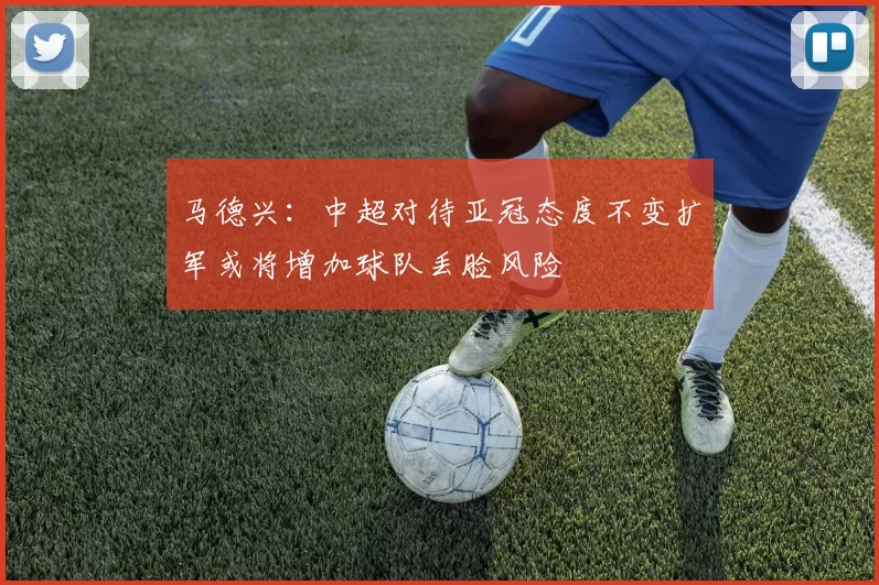 马德兴：中超对待亚冠态度不变扩军或将增加球队丢脸风险