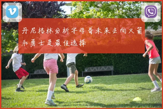 丹尼格林分析字母哥未来去向火箭和勇士是最佳选择