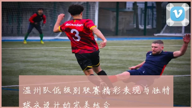 温州队低级别联赛精彩表现与独特球衣设计的完美结合