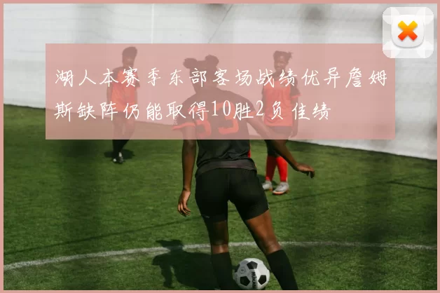 湖人本赛季东部客场战绩优异詹姆斯缺阵仍能取得10胜2负佳绩