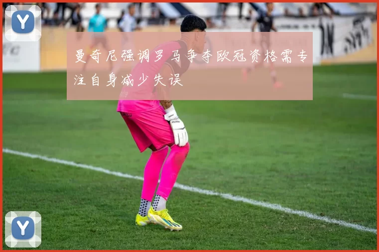 曼奇尼强调罗马争夺欧冠资格需专注自身减少失误