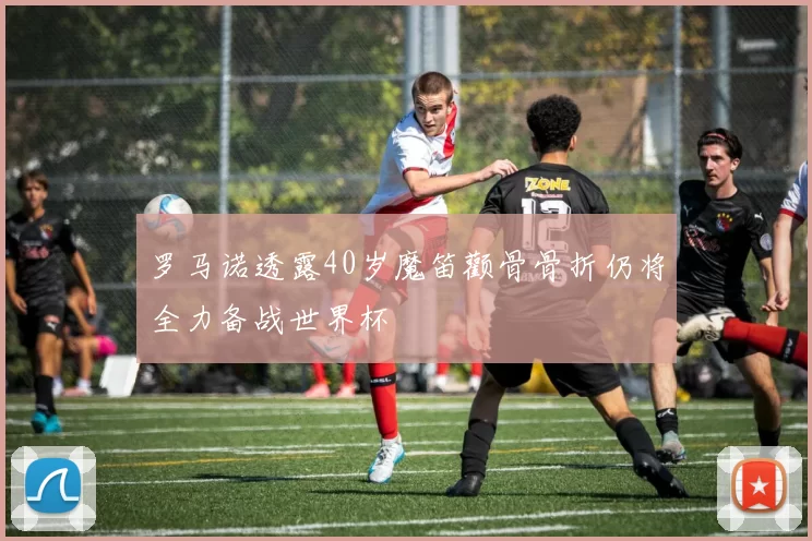 罗马诺透露40岁魔笛颧骨骨折仍将全力备战世界杯