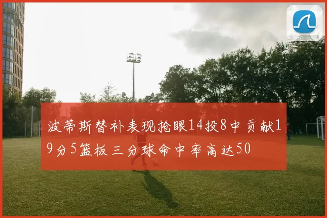 波蒂斯替补表现抢眼14投8中贡献19分5篮板三分球命中率高达50