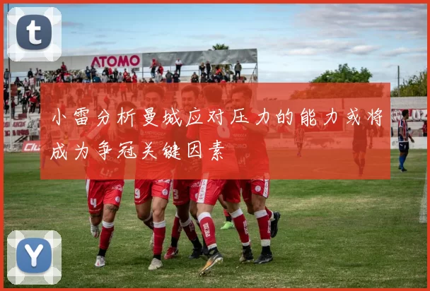 小雷分析曼城应对压力的能力或将成为争冠关键因素