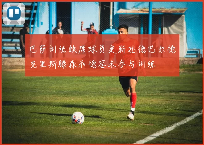 巴萨训练缺席球员更新孔德巴尔德克里斯滕森和德容未参与训练