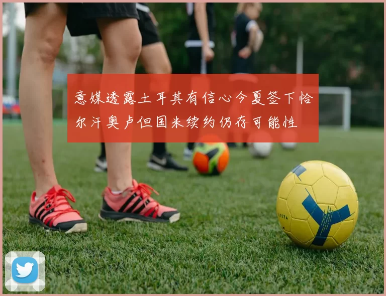 意媒透露土耳其有信心今夏签下恰尔汗奥卢但国米续约仍存可能性