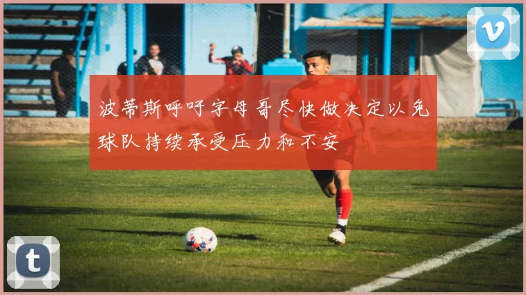 波蒂斯呼吁字母哥尽快做决定以免球队持续承受压力和不安