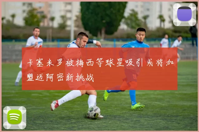 卡塞米罗被梅西等球星吸引或将加盟迈阿密新挑战