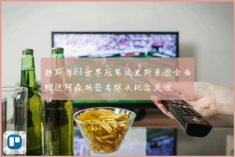 赖斯与F1世界冠军诺里斯亲密会面赠送阿森纳签名球衣纪念友谊