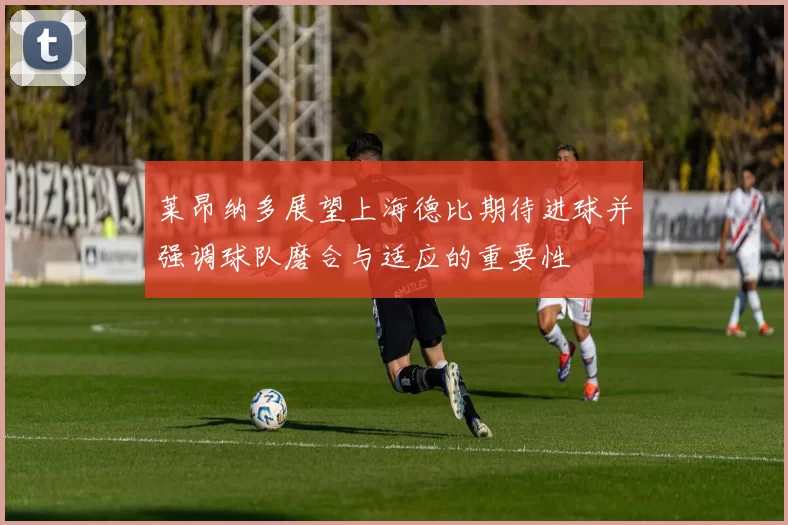 莱昂纳多展望上海德比期待进球并强调球队磨合与适应的重要性