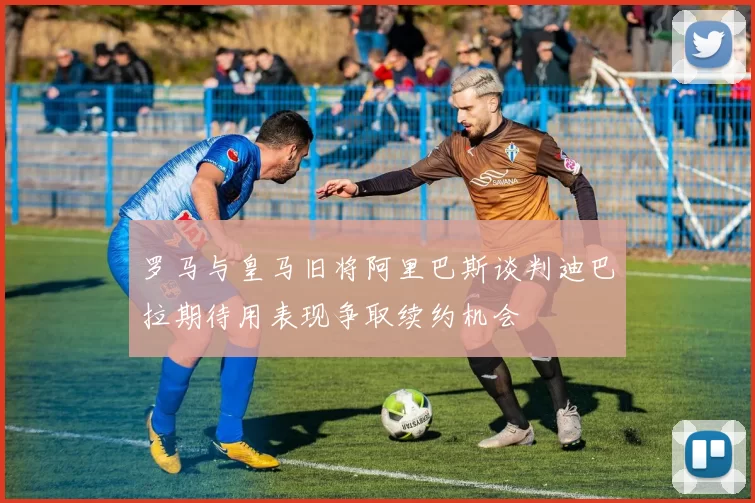 罗马与皇马旧将阿里巴斯谈判迪巴拉期待用表现争取续约机会