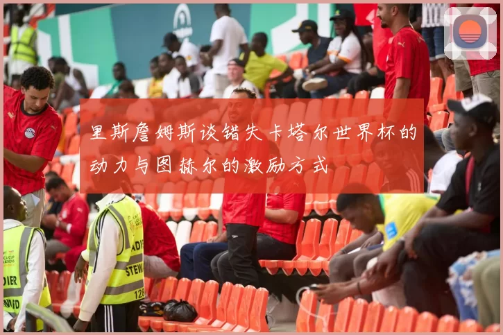 里斯詹姆斯谈错失卡塔尔世界杯的动力与图赫尔的激励方式