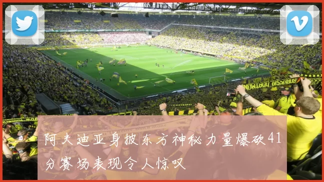 阿夫迪亚身披东方神秘力量爆砍41分赛场表现令人惊叹