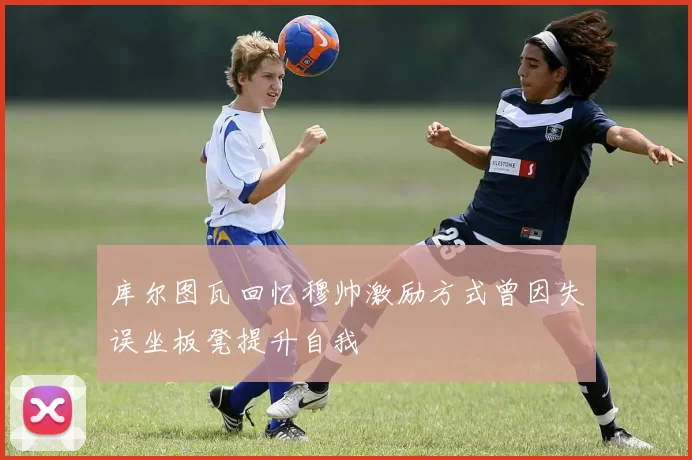 库尔图瓦回忆穆帅激励方式曾因失误坐板凳提升自我