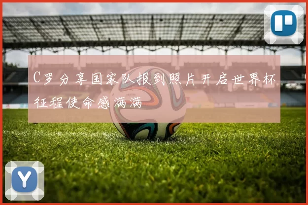 C罗分享国家队报到照片开启世界杯征程使命感满满