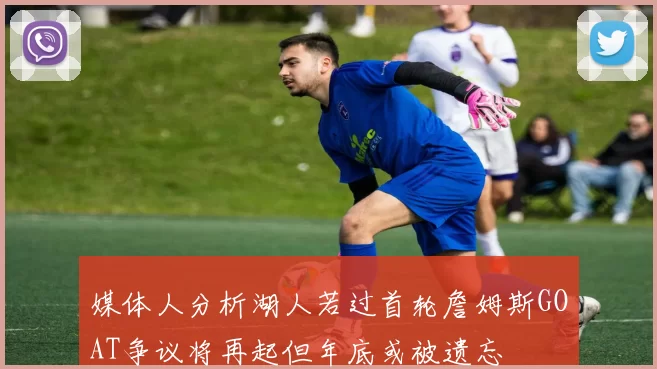 媒体人分析湖人若过首轮詹姆斯GOAT争议将再起但年底或被遗忘