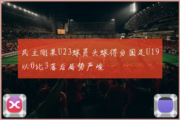民主刚果U23球员头球得分国足U19以0比3落后局势严峻