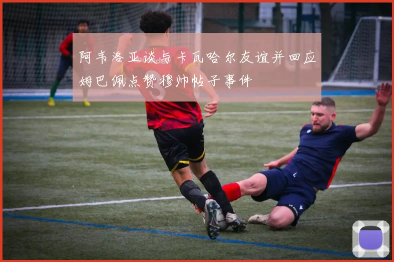 阿韦洛亚谈与卡瓦哈尔友谊并回应姆巴佩点赞穆帅帖子事件