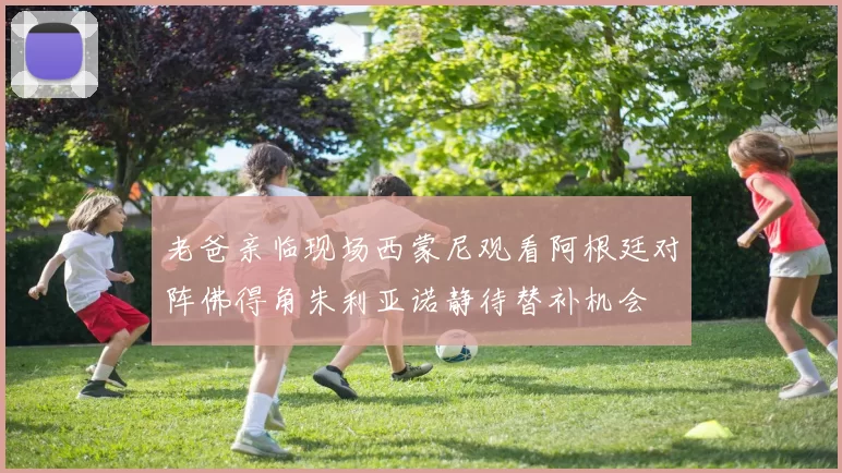老爸亲临现场西蒙尼观看阿根廷对阵佛得角朱利亚诺静待替补机会