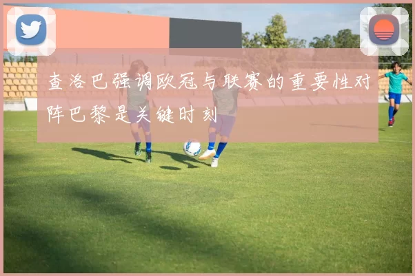 查洛巴强调欧冠与联赛的重要性对阵巴黎是关键时刻