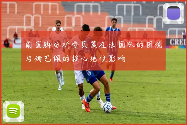 前国脚分析登贝莱在法国队的困境与姆巴佩的核心地位影响