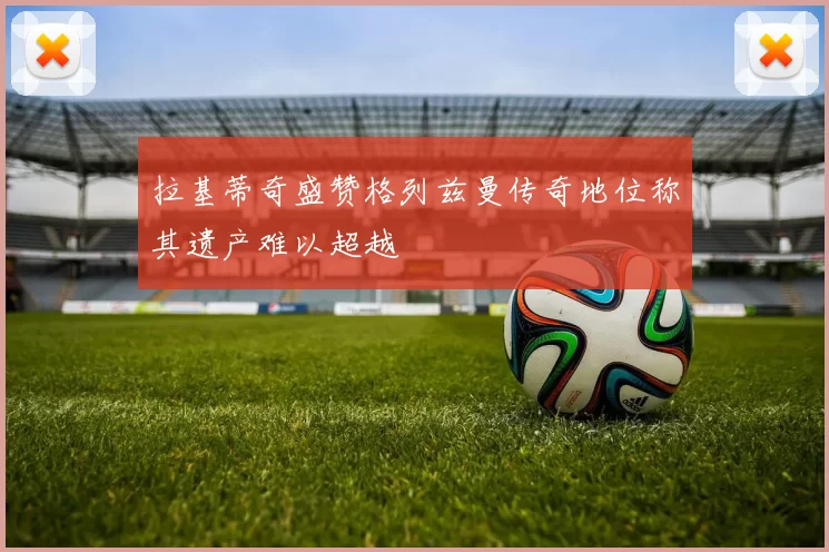 拉基蒂奇盛赞格列兹曼传奇地位称其遗产难以超越