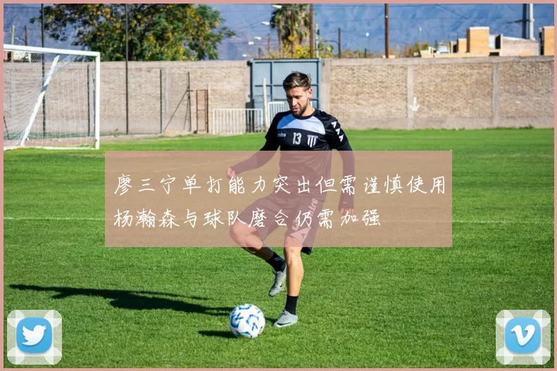 廖三宁单打能力突出但需谨慎使用杨瀚森与球队磨合仍需加强