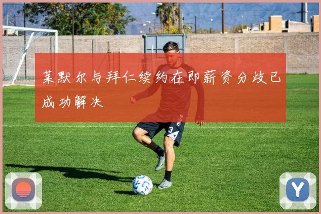 莱默尔与拜仁续约在即薪资分歧已成功解决